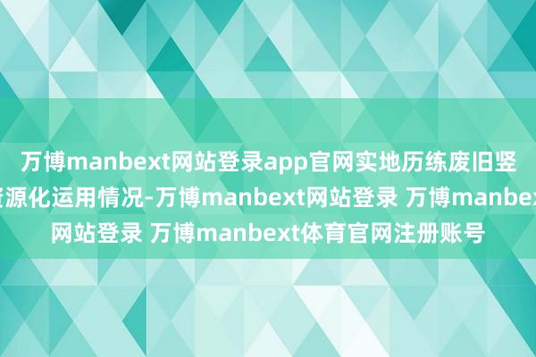 万博manbext网站登录app官网实地历练废旧竖立回收、再制造及资源化运用情况-万博manbext网站登录 万博manbext体育官网注册账号