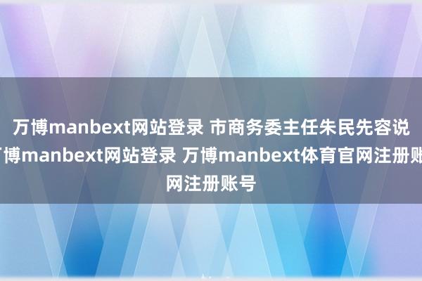 万博manbext网站登录 　　市商务委主任朱民先容说-万博manbext网站登录 万博manbext体育官网注册账号