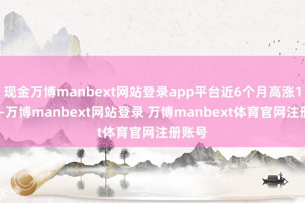 现金万博manbext网站登录app平台近6个月高涨1.54%-万博manbext网站登录 万博manbext体育官网注册账号