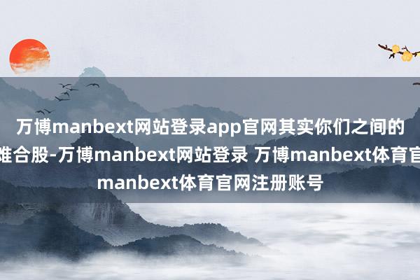 万博manbext网站登录app官网其实你们之间的不雅念也很难合股-万博manbext网站登录 万博manbext体育官网注册账号