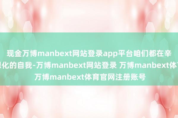 现金万博manbext网站登录app平台咱们都在辛勤展示一个逸想化的自我-万博manbext网站登录 万博manbext体育官网注册账号