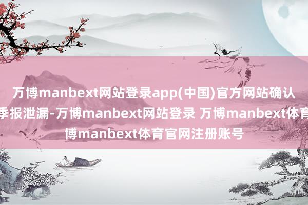 万博manbext网站登录app(中国)官方网站确认最新一期基金季报泄漏-万博manbext网站登录 万博manbext体育官网注册账号