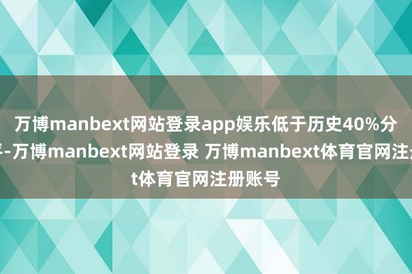 万博manbext网站登录app娱乐低于历史40%分位水平-万博manbext网站登录 万博manbext体育官网注册账号