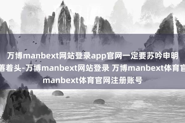 万博manbext网站登录app官网一定要苏吟申明散乱！她低落着头-万博manbext网站登录 万博manbext体育官网注册账号