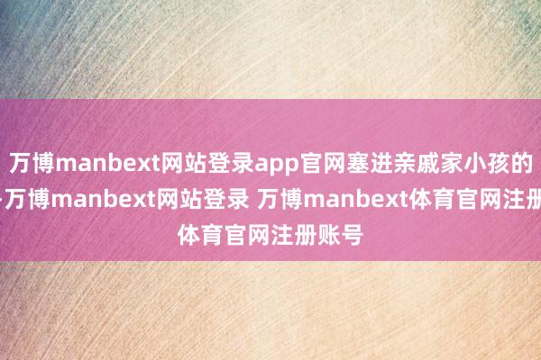 万博manbext网站登录app官网塞进亲戚家小孩的手里-万博manbext网站登录 万博manbext体育官网注册账号