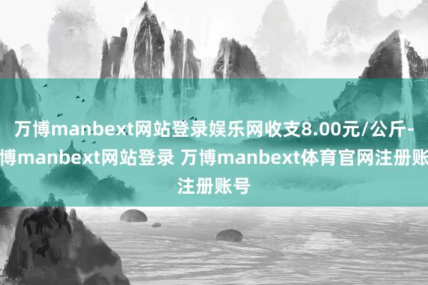 万博manbext网站登录娱乐网收支8.00元/公斤-万博manbext网站登录 万博manbext体育官网注册账号