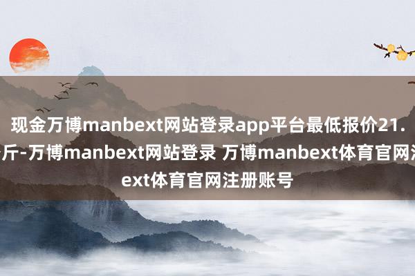 现金万博manbext网站登录app平台最低报价21.00元/公斤-万博manbext网站登录 万博manbext体育官网注册账号