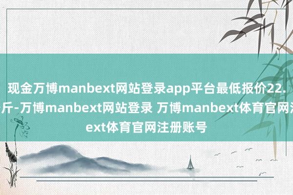 现金万博manbext网站登录app平台最低报价22.80元/公斤-万博manbext网站登录 万博manbext体育官网注册账号