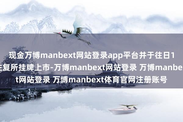 现金万博manbext网站登录app平台并于往日1月31日在深圳证券往复所挂牌上市-万博manbext网站登录 万博manbext体育官网注册账号