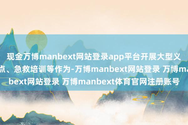 现金万博manbext网站登录app平台开展大型义诊、健康料到、情绪指点、急救培训等作为-万博manbext网站登录 万博manbext体育官网注册账号