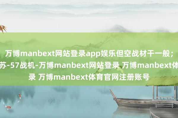 万博manbext网站登录app娱乐但空战材干一般；而关于俄罗斯的苏-57战机-万博manbext网站登录 万博manbext体育官网注册账号