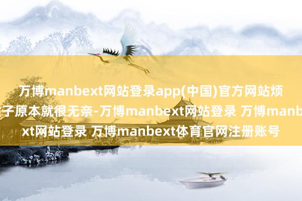 万博manbext网站登录app(中国)官方网站烦不烦东说念主啊！”女子原本就很无奈-万博manbext网站登录 万博manbext体育官网注册账号