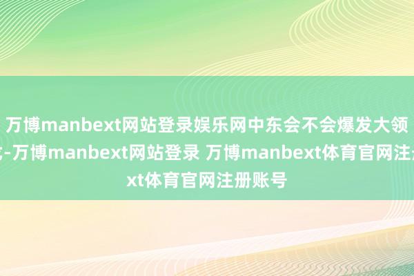 万博manbext网站登录娱乐网中东会不会爆发大领域干戈-万博manbext网站登录 万博manbext体育官网注册账号