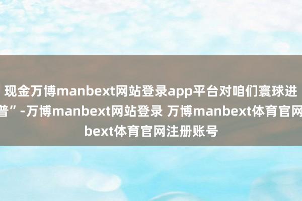 现金万博manbext网站登录app平台对咱们寰球进行了“科普”-万博manbext网站登录 万博manbext体育官网注册账号