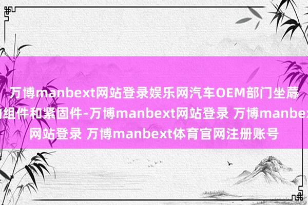 万博manbext网站登录娱乐网汽车OEM部门坐蓐用于汽车关连行使的组件和紧固件-万博manbext网站登录 万博manbext体育官网注册账号