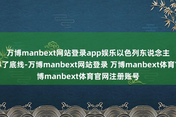 万博manbext网站登录app娱乐以色列东说念主现时照旧莫得了底线-万博manbext网站登录 万博manbext体育官网注册账号