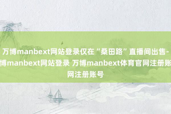 万博manbext网站登录仅在“桑田路”直播间出售-万博manbext网站登录 万博manbext体育官网注册账号