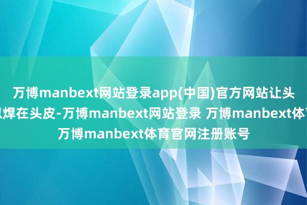 万博manbext网站登录app(中国)官方网站让头发像钢铁般相似焊在头皮-万博manbext网站登录 万博manbext体育官网注册账号