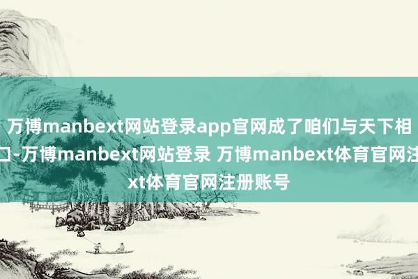 万博manbext网站登录app官网成了咱们与天下相通的窗口-万博manbext网站登录 万博manbext体育官网注册账号