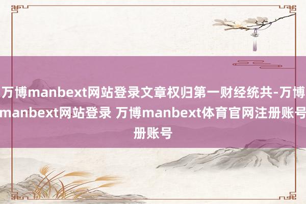 万博manbext网站登录文章权归第一财经统共-万博manbext网站登录 万博manbext体育官网注册账号