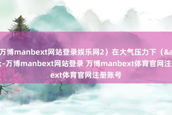 万博manbext网站登录娱乐网2）在大气压力下（&lt;-万博manbext网站登录 万博manbext体育官网注册账号