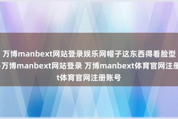 万博manbext网站登录娱乐网帽子这东西得看脸型来挑-万博manbext网站登录 万博manbext体育官网注册账号