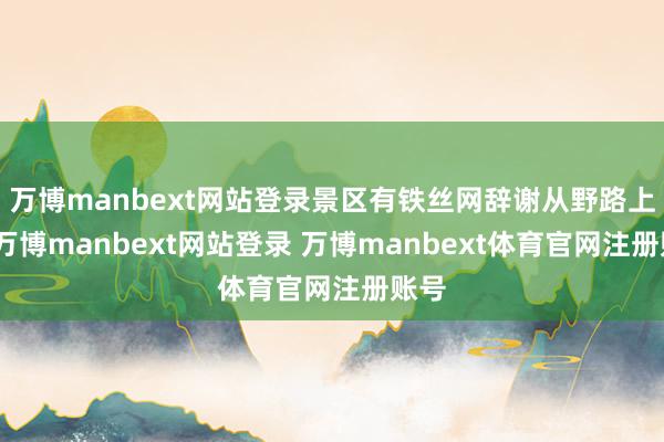 万博manbext网站登录景区有铁丝网辞谢从野路上山-万博manbext网站登录 万博manbext体育官网注册账号