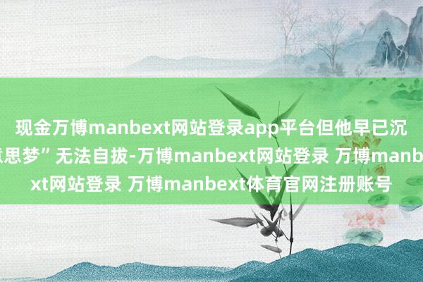 现金万博manbext网站登录app平台但他早已沉湎于陈某造谣的“好意思梦”无法自拔-万博manbext网站登录 万博manbext体育官网注册账号