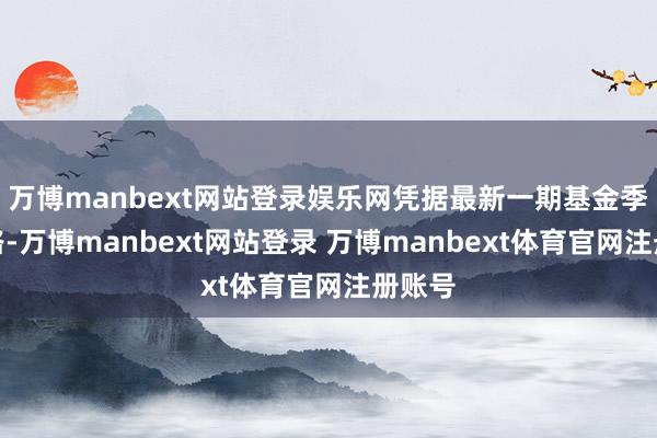 万博manbext网站登录娱乐网凭据最新一期基金季报线路-万博manbext网站登录 万博manbext体育官网注册账号