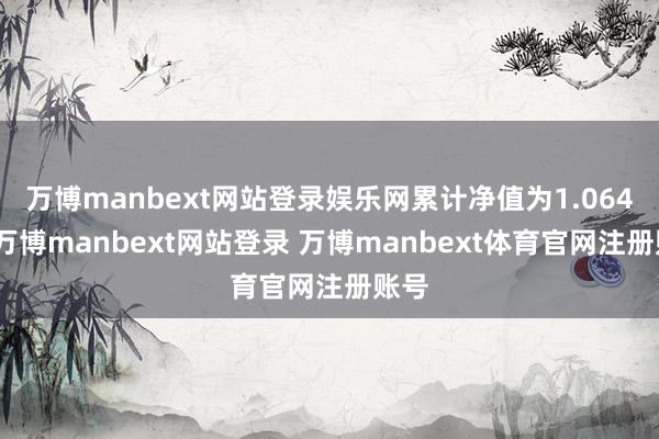 万博manbext网站登录娱乐网累计净值为1.064元-万博manbext网站登录 万博manbext体育官网注册账号