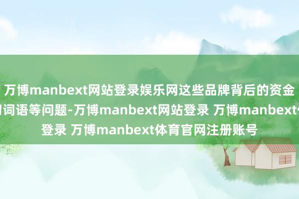 万博manbext网站登录娱乐网这些品牌背后的资金链断裂、贬责唠叨词语等问题-万博manbext网站登录 万博manbext体育官网注册账号