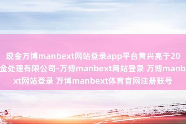 现金万博manbext网站登录app平台黄兴亮于2018年11月入职万家基金处理有限公司-万博manbext网站登录 万博manbext体育官网注册账号