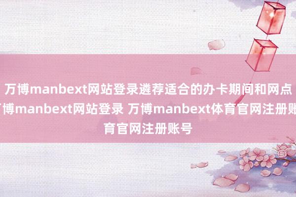 万博manbext网站登录遴荐适合的办卡期间和网点-万博manbext网站登录 万博manbext体育官网注册账号